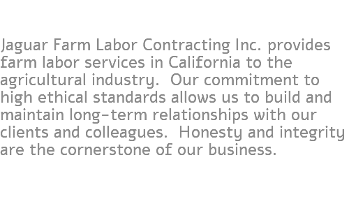  Jaguar Farm Labor Contracting Inc. provides farm labor services in California to the agricultural industry. Our commitment to high ethical standards allows us to build and maintain long-term relationships with our clients and colleagues. Honesty and integrity are the cornerstone of our business.